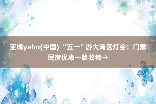 亚搏yabo(中国) “五一”游大湾区灯会！门票民宿优惠一篇收都→