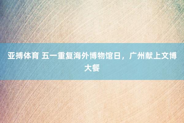 亚搏体育 五一重复海外博物馆日，广州献上文博大餐