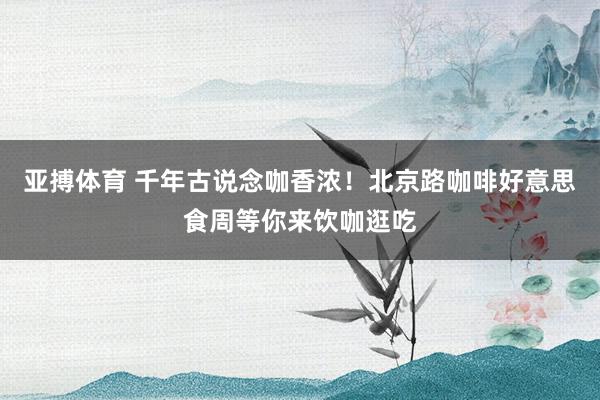亚搏体育 千年古说念咖香浓！北京路咖啡好意思食周等你来饮咖逛吃