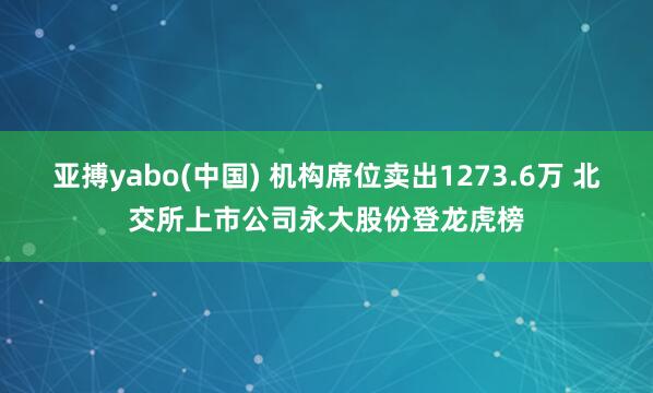 亚搏yabo(中国) 机构席位卖出1273.6万 北交所上市公司永大股份登龙虎榜