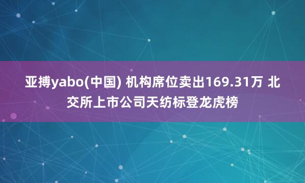 亚搏yabo(中国) 机构席位卖出169.31万 北交所上市公司天纺标登龙虎榜