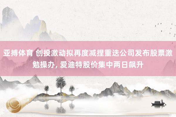 亚搏体育 创投激动拟再度减捏重迭公司发布股票激勉操办, 爱迪特股价集中两日飙升