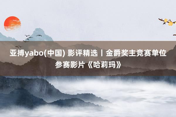 亚搏yabo(中国) 影评精选丨金爵奖主竞赛单位参赛影片《哈莉玛》