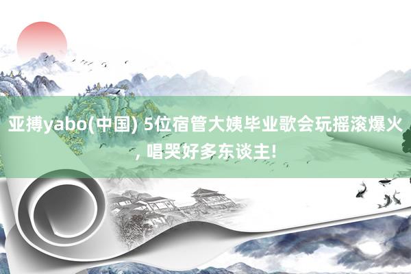 亚搏yabo(中国) 5位宿管大姨毕业歌会玩摇滚爆火, 唱哭好多东谈主!