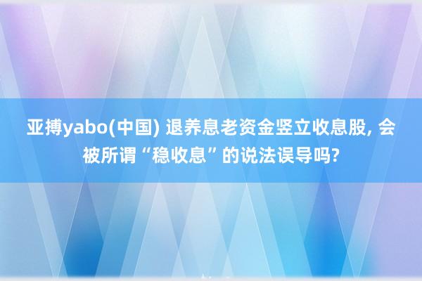 亚搏yabo(中国) 退养息老资金竖立收息股， 会被所谓“稳收息”的说法误导吗?