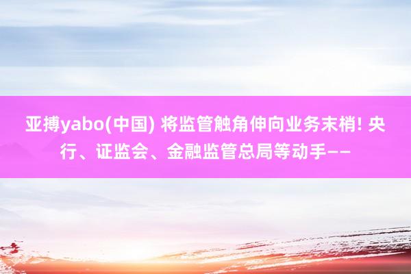 亚搏yabo(中国) 将监管触角伸向业务末梢! 央行、证监会、金融监管总局等动手——