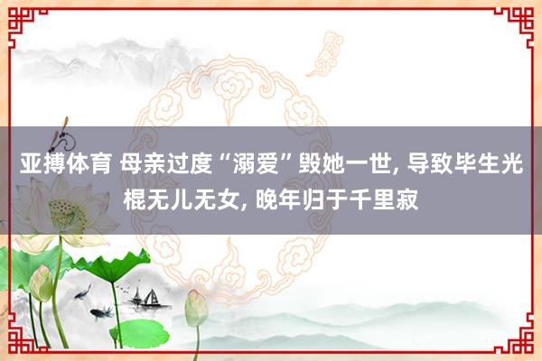 亚搏体育 母亲过度“溺爱”毁她一世， 导致毕生光棍无儿无女， 晚年归于千里寂
