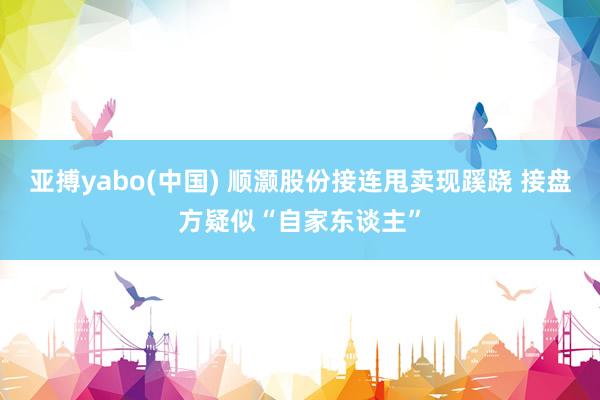 亚搏yabo(中国) 顺灏股份接连甩卖现蹊跷 接盘方疑似“自家东谈主”
