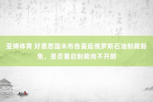 亚搏体育 好意思国未布告蔓延俄罗斯石油制裁豁免，是否重启制裁尚不开朗