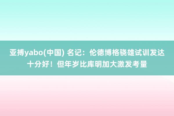 亚搏yabo(中国) 名记：伦德博格骁雄试训发达十分好！但年岁比库明加大激发考量